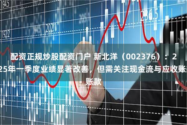 配资正规炒股配资门户 新北洋（002376）：2025年一季度业绩显著改善，但需关注现金流与应收账款