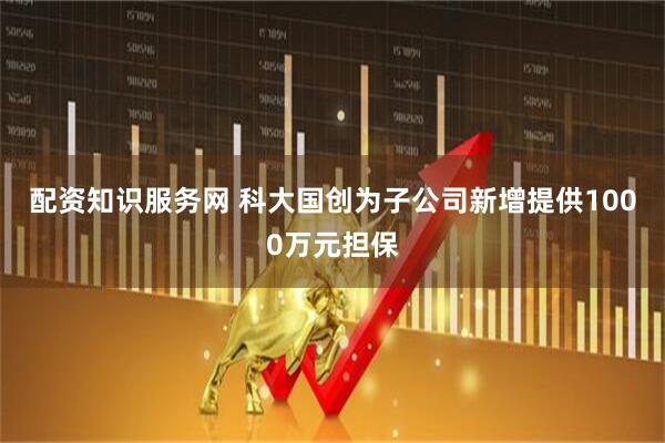 配资知识服务网 科大国创为子公司新增提供1000万元担保