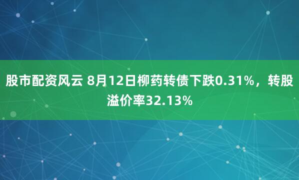 股市配资风云 8月12日柳药转债下跌0.31%，转股溢价率32.13%