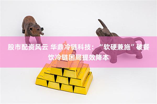 股市配资风云 华鼎冷链科技：“软硬兼施”破餐饮冷链困局提效降本