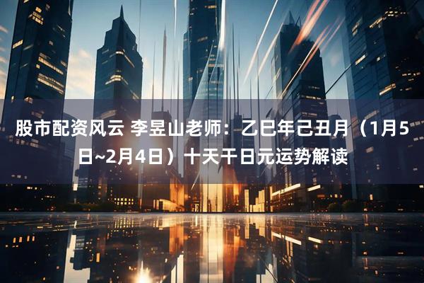 股市配资风云 李昱山老师：乙巳年己丑月（1月5日~2月4日）十天干日元运势解读