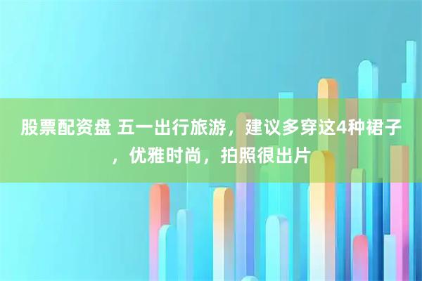 股票配资盘 五一出行旅游，建议多穿这4种裙子，优雅时尚，拍照很出片