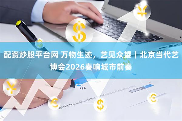配资炒股平台网 万物生迹，艺见众望｜北京当代艺博会2026奏响城市前奏