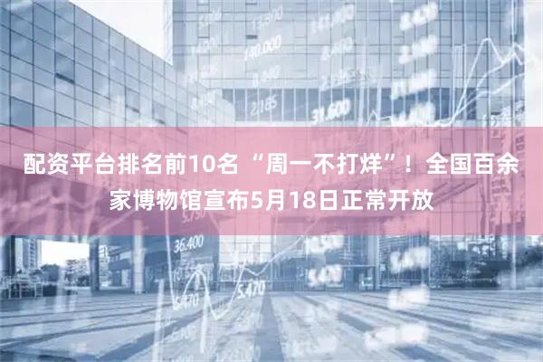 配资平台排名前10名 “周一不打烊”！全国百余家博物馆宣布5月18日正常开放