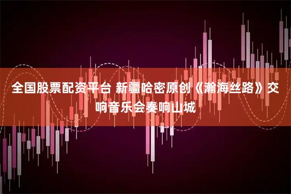 全国股票配资平台 新疆哈密原创《瀚海丝路》交响音乐会奏响山城