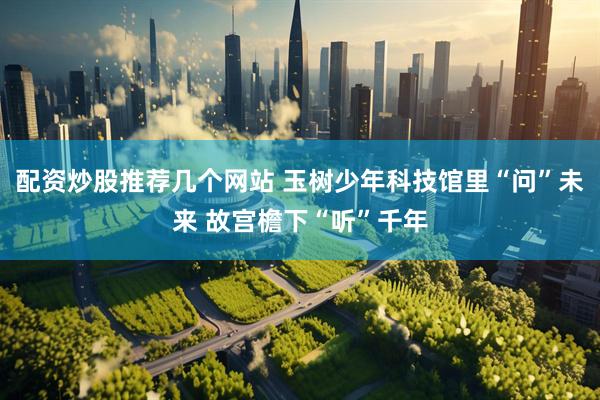 配资炒股推荐几个网站 玉树少年科技馆里“问”未来 故宫檐下“听”千年