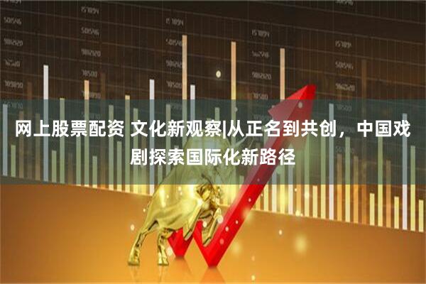 网上股票配资 文化新观察|从正名到共创，中国戏剧探索国际化新路径