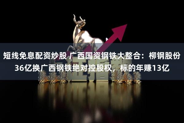 短线免息配资炒股 广西国资钢铁大整合：柳钢股份36亿换广西钢铁绝对控股权，标的年赚13亿