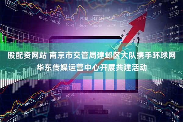 股配资网站 南京市交管局建邺区大队携手环球网华东传媒运营中心开展共建活动