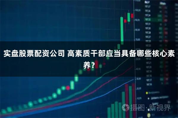 实盘股票配资公司 高素质干部应当具备哪些核心素养？