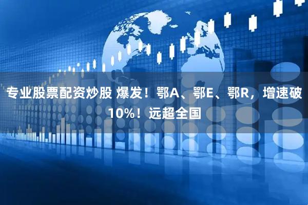 专业股票配资炒股 爆发！鄂A、鄂E、鄂R，增速破10%！远超全国