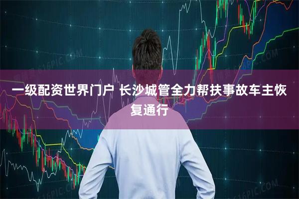 一级配资世界门户 长沙城管全力帮扶事故车主恢复通行