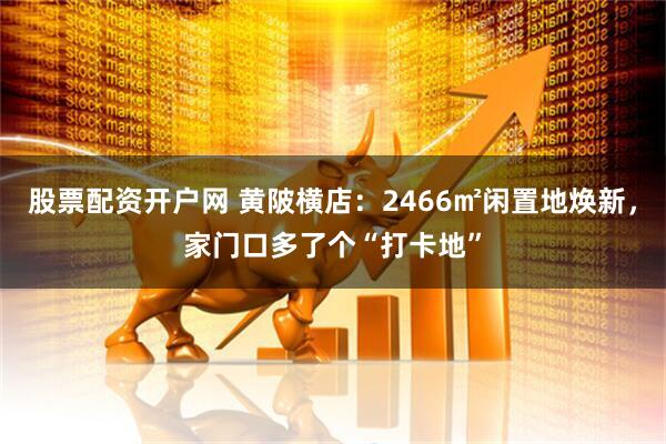 股票配资开户网 黄陂横店：2466㎡闲置地焕新，家门口多了个“打卡地”