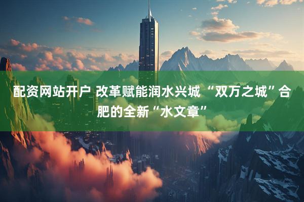 配资网站开户 改革赋能润水兴城 “双万之城”合肥的全新“水文章”